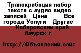 Транскрибация/набор текста с аудио,видео записей › Цена ­ 15 - Все города Услуги » Другие   . Хабаровский край,Амурск г.